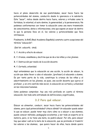 hacia el pleno desarrollo de sus posibilidades, sacar hacia fuera las
potencialidades del alumno, conducirlo desde la ignorancia a la sabiduría.
Este “sacar”, indica desde dentro hacia fuera, valores y virtudes como la
fortaleza, la voluntad, el auto-domino, la generosidad, y la perseverancia. No
podemos conformarnos con tomar la educación como una mera transmisión
de conocimientos, datos o informaciones, sino que supone un sacar de dentro
lo que la persona lleva en sí, los valores y potencialidades que lleva
intrínsecos.

Finalmente, la RAE (Real Academia Española) constata cuatro acepciones del
término “educación”:

(Del lat. educatĭo, -ōnis).

1. f. Acción y efecto de educar.

2. f. Crianza, enseñanza y doctrina que se da a los niños y a los jóvenes.

3. f. Instrucción por medio de la acción docente

4. f. Cortesía, urbanidad.

Aquí entendemos que la educación es una acción, la acción de educar, la
acción que debe llevar a cabo el educador, (profesor) al educando o alumno.
Es por tanto parte de la vida, constituye la crianza de los niños y el
adoctrinamiento en los jóvenes, es pues, una acción docente que ejerce el
profesor, y en otro sentido más social, la educación es cortesía y urbanidad
en las relaciones humanas.

Como podemos comprobar, hay una raíz profunda en cuanto al término
educación. Con todo este entramado de definiciones y significados,

                        3.2 Para qué educar.
Educar es alimentar, conducir, sacar hacia fuera las potencialidades del
alumno, pero ¿qué potencialidades? ¿Hacia dónde? Un educador puede saber
lo que es educar, puede tener muy claro cómo va a educar a sus alumnos,
puede conocer métodos, pedagogías excelentes, y ser todo un experto en la
materia, pero, si no tiene una meta, no podrá educar. Por ello, para educar
hay que saber cuál es la meta de la educación, que se pretende al trasmitir
los valores a los alumnos,    que quiero hacer de ellos, hacia donde quiero
                                       5
 
