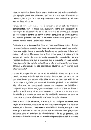 orientar sus vidas, hasta donde quiero mostrarles, que quiero enseñarles,
que ejemplo quiero que observen, que voy a tratar que descubran, en
definitiva, hasta que fin último voy a conducir a mis alumnos, y cuál es el
sentido de su educación.

Porque es muy fácil pensar que la educación es un acto de trasmitir
conocimientos, pero si fuese eso, cualquiera podría ser “educador”. El
“prestigio” del educador está en que es conocedor del alumno, que es capaz
de conocerle por dentro, y a partir de ahí de conducirle, de abrirle puertas,
de “hacerle persona”. Por eso, el educador, conociéndole puede guiar al
alumno, pero de nuevo, ¿guiarle hacia donde?

Pues guiarle hacia su proyectos, hacia los conocimientos que posee y los que
no posee, hacia sus expectativas, hacia sus experiencias, sus circunstancias,
hacia sus sueños, hacia la sabiduría. Guiarle por un camino que le lleve a sí
mismo, y al mundo. Un camino que le haga encontrarse a sí mismo y a los
demás. Un camino del que se sienta descubridor, descubridor de una
realidad que le abruma, que le interroga, que le interpela. En clave, guiarle
hacia su propia vida, guiarle en la vida es ayudarle a entenderla, a entender
el mundo y a los demás. Por eso, decimos que educar es “abrir puertas hacia
el conocimiento”.

La vida es compartida, eso es un hecho ineludible. Vimos con y para los
demás. Debemos salir de nosotros mismos e interactuar con los otros, los
que van a hacer que nuestra vida cobre su sentido, pues una vida sin los
otros, lleva al egoísmo, que impide el desarrollo pleno de la personalidad.
Hay niños que van consiguiendo superar sus egoísmos, se habitúan a
compartir lo que tienen, sus juguetes, aprenden a colaborar con los demás, a
ayudar, a participar, y poco a poco aprenden a respetar, a preocuparse por
los demás, y a aceptarlos como son. La misión del educador es hacerlos
capaces de acercarse a los demás, y así algún día poder donarse.

Pero la meta de la educación, la meta a la que cualquier educador debe
llegar, es la felicidad, la vocación del profesor, como cualquier otra vocación
humana, es la felicidad. Y esa meta no es extrínseca a nadie, sino que el niño
tiene ya la meta en su ser. Es por ello que el educador debe preparar al
educando para el momento del descubrimiento de su yo personal, que
ocurrirá en la adolescencia, en ese momento la preocupación por la felicidad

                                       6
 