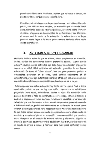 permite ser libres ante los demás. Alguien que no busca la verdad, no
         puede ser libre, porque no conoce como serlo.


         Esta libertad es inherente a la persona humana, y el niño es libre de
         por sí, solo que necesita un guía, un educador que le enseñe como
         serlo. Partiendo desde su libertad personal, este niño podrá vivir por
         sí mismo, integrarse en la comunidad de los hombres, y ser él mismo,
         el mismo será la meta de la educación. La educación es un largo
         proceso hasta llegar a la meta, pero siempre teniendo claro hacia
         donde queremos ir.




            4.    ACTITUDES DE UN EDUCADOR:
Habiendo hablado sobre lo que es educar, ahora pongámonos en situación.
¿Cómo actúan los educadores cuando pretenden educar? ¿Cómo deben
educar? ¿Cuáles son las actitudes que debe tener un educador al ponerse
frente a un niño? ¿Qué actitudes del educador garantizarán una buena
educación? En torno al “cómo educar”, hay una gran polémica, padres y
educadores discrepan en el cómo, unos confían ciegamente en el
autoritarismo, otros son auténticos liberales, otros, sin embargo creen que
una actitud completamente democrática en la educación es lo mejor.

Solemos pensar que sobre educación hay tanto escrito, que al final la única
conclusión posible es que no hay conclusión, cayendo en un relativismo
perjudicial para todos, educadores, padres e hijos. En educación todo
parece discutible y nada se comprueba a corto plazo, vemos a menudo a
padres o educadores tomar posturas totalmente opuestas, programas de
televisión que nos dicen cómo actuar, maestros que no se ponen de acuerdo
a la hora de evaluar, padres que creen estar en su derecho de educar como
quieran a sus hijos pero les falta responsabilidad. Al ser una realidad sobre
la que todos opinan, parece que nada se comprueba a corto plazo, nada es
medible, y la sociedad piensa en educación como una realidad que persiste
en el tiempo y en el espacio de manera relativa y abstracta. ¿Quién se
atreve a decir algo objetivo sobre la educación? Mas bien, parece que todo
el mundo se atreve a opinar, a teorizar, pero muy pocos confirman lo que
creen.

                                        8
 