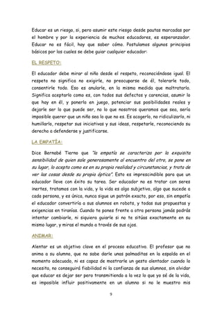 Educar es un riesgo, si, pero asumir este riesgo desde pautas marcadas por
el hombre y por la experiencia de muchos educadores, es esperanzador.
Educar no es fácil, hay que saber cómo. Postulamos algunos principios
básicos por los cuales se debe guiar cualquier educador:

EL RESPETO:

El educador debe mirar al niño desde el respeto, reconociéndose igual. El
respeto no significa no exigirle, no preocuparse de él, tolerarle todo,
consentirle todo. Eso es anularle, en la misma medida que maltratarlo.
Significa aceptarlo como es, con todos sus defectos y carencias, asumir lo
que hay en él, y ponerlo en juego, potenciar sus posibilidades reales y
dejarle ser lo que puede ser, no lo que nosotros queramos que sea, sería
imposible querer que un niño sea lo que no es. Es acogerlo, no ridiculizarlo, ni
humillarlo, respetar sus iniciativas y sus ideas, respetarle, reconociendo su
derecho a defenderse y justificarse.

LA EMPATÍA:

Dice Bernabé Tierno que “la empatía se caracteriza por la exquisita
sensibilidad de quien sale generosamente al encuentro del otro, se pone en
su lugar, lo acepta como es en su propia realidad y circunstancias, y trata de
ver las cosas desde su propia óptica”. Esto es imprescindible para que un
educador lleve con éxito su tarea. Ser educador no es tratar con seres
inertes, tratamos con la vida, y la vida es algo subjetivo, algo que sucede a
cada persona, y es única, nunca sigue un patrón exacto, por eso, sin empatía
el educador convertiría a sus alumnos en robots, y todas sus propuestas y
exigencias en tiranías. Cuando te pones frente a otra persona jamás podrás
intentar cambiarle, ni siquiera guiarle si no te sitúas exactamente en su
mismo lugar, y miras el mundo a través de sus ojos.

ANIMAR:

Alentar es un objetivo clave en el proceso educativo. El profesor que no
anima a su alumno, que no sabe darle unas palmaditas en la espalda en el
momento adecuado, ni es capaz de mostrarle un gesto alentador cuando lo
necesita, no conseguirá fiabilidad ni la confianza de sus alumnos, sin olvidar
que educar es dejar ser pero transmitiendo a la vez lo que yo sé de la vida,
es imposible influir positivamente en un alumno si no le muestro mis

                                       9
 