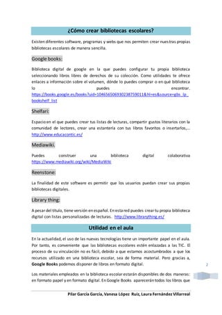 Pilar García García, Vanesa López Ruiz, Laura Fernández Villarreal
2
¿Cómo crear bibliotecas escolares?
Existen diferentes software, programas y webs que nos permiten crear nuestras propias
bibliotecas escolares de manera sencilla.
Google books:
Biblioteca digital de google en la que puedes configurar tu propia biblioteca
seleccionando libros libres de derechos de su colección. Como utilidades te ofrece
enlaces a información sobre el volumen, dónde lo puedes comprar o en qué biblioteca
lo puedes encontrar.
https://books.google.es/books?uid=104656506930238759011&hl=es&source=gbs_lp_
bookshelf_list
Shelfari:
Espacio en el que puedes crear tus listas de lecturas, compartir gustos literarios con la
comunidad de lectores, crear una estantería con tus libros favoritos o insertarlos,…
http://www.educacontic.es/
Mediawiki.
Puedes construer una biblioteca digital colaborativa
https://www.mediawiki.org/wiki/MediaWiki
Reenstone:
La finalidad de este software es permitir que los usuarios puedan crear sus propias
bibliotecas digitales.
Library thing:
A pesar del título, tiene versión en español. En estared puedes crear tu propia biblioteca
digital con listas personalizadas de lecturas. http://www.librarything.es/
Utilidad en el aula
En la actualidad, el uso de las nuevas tecnologías tiene un importante papel en el aula.
Por tanto, es conveniente que las bibliotecas escolares estén enlazadas a las TIC. El
proceso de su vinculación no es fácil, debido a que estamos acostumbrados a que los
recursos utilizado en una biblioteca escolar, sea de forma material. Pero gracias a,
Google Books podemos disponer de libros en formato digital.
Los materiales empleados en la biblioteca escolar estarán disponibles de dos maneras:
en formato papel y en formato digital. En Google Books aparecerán todos los libros que
 