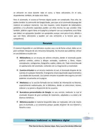 Pilar García García, Vanesa López Ruiz, Laura Fernández Villarreal
3
se utilizarán en clase durante todo el curso, y libros adicionales. En el aula,
dispondremos también, de todos esos libros.
Para el alumnado, el acceso al formato digital puede ser complicado. Para ello, los
padres tendrán la contraseña de Google Books, para que así el alumnado disponga del
material en cualquier momento. Los más mayores, como disponen de ordenadores
portátiles y la suficiente capacidad, pueden ser ellos mismos los que accedan. Ellos
también, podrían sugerir libros en la página y compartir con sus compañeros esos libros
que deben ser apropiados (pueden ser apropiados aunque sean para el ocio, debido a
que son libros adicionales y pueden ser una animación a la lectura para sus
compañeros).
Recursos
El material disponible en una biblioteca escolar, sea o no de forma virtual, debe ser en
gran cantidad. Después de una minuciosa búsqueda, los recursos que podemos utilizar
en una biblioteca escolar son:
 Bibliotalleres: es un recurso de talleres virtuales, donde el alumnado puede
publicar carteles, cómics y dibujos animados, cuadernos y libros, mapas
conceptuales, cartogramas, fotografías, audios, vídeos, etc. Todo estaría basado
en aportaciones del alumnado, contando con su imaginación y creatividad.
 Cuentos virtuales: es un recurso mediante el cual, el alumnado dispone de los
cuentos en cualquier momento. Elprograma estará organizado segúnlatemática
y las edades del alumnado. Los cuentos virtuales no pueden descargarse,tansolo
podemos visualizarlos en la página.
 Mediateca: es la sección formada con los medios de información no librarios,
especialmente audiovisuales, de la biblioteca, donde se seleccionan, reúnen,
ordenan y se ponen a disposición de los usuarios.
 Buscadores personalizados de Google: es una sección, mediante la cual el
alumnado dispone de gran cantidad de materiales, adaptados a su edad y de
diversas temáticas.
 Biblioteca escolar: el material disponible debe ser motivador, útil o de interés
para el alumnado, y se caracteriza porque puedes disponer de ese material y
llevarlo a casa.
Biblioteca tradicional vs. Biblioteca digital
 