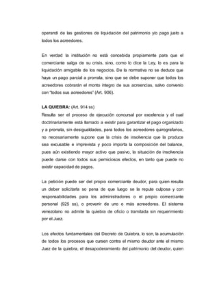 operandi de las gestiones de liquidación del patrimonio y/o pago justo a
todos los acreedores.
En verdad la institución no está concebida propiamente para que el
comerciante salga de su crisis, sino, como lo dice la Ley, lo es para la
liquidación amigable de los negocios. De la normativa no se deduce que
haya un pago parcial a prorrata, sino que se debe suponer que todos los
acreedores cobrarán el monto íntegro de sus acreencias, salvo convenio
con “todos sus acreedores” (Art. 906).
LA QUIEBRA: (Art. 914 ss)
Resulta ser el proceso de ejecución concursal por excelencia y el cual
doctrinariamente está llamado a existir para garantizar el pago organizado
y a prorrata, sin desigualdades, para todos los acreedores quirografarios,
no necesariamente supone que la crisis de insolvencia que la produce
sea excusable e imprevista y poco importa la composición del balance,
pues aún existiendo mayor activo que pasivo, la situación de insolvencia
puede darse con todos sus perniciosos efectos, en tanto que puede no
existir capacidad de pagos.
La petición puede ser del propio comerciante deudor, para quien resulta
un deber solicitarla so pena de que luego se la repute culposa y con
responsabilidades para los administradores o el propio comerciante
personal (925 ss), o provenir de uno o más acreedores. El sistema
venezolano no admite la quiebra de oficio o tramitada sin requerimiento
por el Juez.
Los efectos fundamentales del Decreto de Quiebra, lo son, la acumulación
de todos los procesos que cursen contra el mismo deudor ante el mismo
Juez de la quiebra, el desapoderamiento del patrimonio del deudor, quien
 