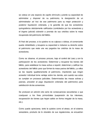 se coloca en una especie de capitis diminutio y pierde su capacidad de
administrar y disponer de su patrimonio, la designación de un
administrador ad hoc de ese patrimonio para su mejor protección y
posterior liquidación ordenada, y la garantía de que los acreedores
quirografarios debidamente calificados (controlados por los acreedores y
el órgano judicial) cobrarán a prorrata de sus créditos sobre la masa
recuperada del patrimonio del fallido.
Al final del proceso, si la quiebra no es culposa o dolosa, el comerciante
queda rehabilitado y recupera su capacidad e inclusive su derecho sobre
el patrimonio que reste una vez pagados los créditos de la masa de
acreedores.
Como se observa, el proceso procura, bajo el control del Juez y con la
participación de los acreedores: Determinar y recuperar los bienes del
fallido, para establecer la masa activa a repartir; determinar y calificar los
acreedores del fallido para que formen la masa pasiva del fallido, y a ellos
se les reparta igualitariamente el patrimonio, impidiendo que ningún
acreedor individual tome ventaja sobre los demás, aún cuando sus actos
se cumplan en procesos judiciales. Determinadas las masas activas y
pasivas, proceder al pago (liquidación ordenada del patrimonio) para
satisfacción de las acreencias.
Se producen en adición otra serie de consecuencias secundarias o que
coadyuvan a los fines primordiales (suspensión de los intereses,
recuperación de bienes que hayan salido en forma irregular de la masa,
etc.).
Como puede apreciarse, tanto la quiebra como el atraso, en el sistema
venezolano, producto de lo obsoleto de sus regulaciones, se encuadran
 