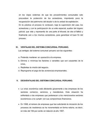en los viejos sistemas de que los procedimientos concursales solo
procuraban la protección de los acreedores, importando poco la
recuperación del patrimonio del deudor o de la unidad de explotación.
En la práctica el proceso lo conducen, bajo la supervisión del Juez, los
acreedores y con la participación de un ente especial, auxiliar del órgano
judicial, que vela y representa de una parte al tribunal, de otra al fallido y
finalmente aún a los mismos acreedores, para garantizar el buen fin del
proceso.
IV. VENTAJAS DEL SISTEMA CONCURSAL PERUANO.
Las ventajas del sistema concursal peruano son las siguientes:
a. Pretende mantener en operación a la empresa.
b. Elimina o minimiza los factores o variables que son causantes de la
crisis,
c. Replantea la misión del negocio.
d. Reprograma el pago de las acreencias empresariales.
V. DESVENTAJAS DEL SISTEMA CONCURSAL PERUANO.
 La crisis económica está afectando gravemente a las empresas de los
sectores comercio, servicios, y manufactura. Esta situación ha
enfrentado a las empresas que pertenecen a los mencionados sectores
económicos a no cumplir con sus compromisos financieros.
 En 1998, el número de empresas que han solicitando la iniciación de los
procesos de insolvencia se ha incrementado en forma notoria, es decir,
en más del 184 por ciento en relación al año 1997.
 