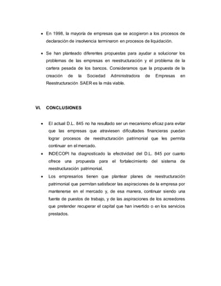  En 1998, la mayoría de empresas que se acogieron a los procesos de
declaración de insolvencia terminaron en procesos de liquidación.
 Se han planteado diferentes propuestas para ayudar a solucionar los
problemas de las empresas en reestructuración y el problema de la
cartera pesada de los bancos. Consideramos que la propuesta de la
creación de la Sociedad Administradora de Empresas en
Reestructuración SAER es la más viable.
VI. CONCLUSIONES
 El actual D.L. 845 no ha resultado ser un mecanismo eficaz para evitar
que las empresas que atraviesen dificultades financieras puedan
lograr procesos de reestructuración patrimonial que les permita
continuar en el mercado.
 INDECOPI ha diagnosticado la efectividad del D.L. 845 por cuanto
ofrece una propuesta para el fortalecimiento del sistema de
reestructuración patrimonial.
 Los empresarios tienen que plantear planes de reestructuración
patrimonial que permitan satisfacer las aspiraciones de la empresa por
mantenerse en el mercado y, de esa manera, continuar siendo una
fuente de puestos de trabajo, y de las aspiraciones de los acreedores
que pretender recuperar el capital que han invertido o en los servicios
prestados.
 