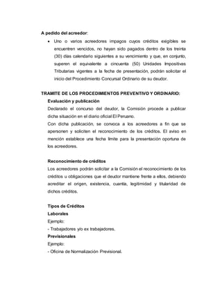 A pedido del acreedor:
 Uno o varios acreedores impagos cuyos créditos exigibles se
encuentren vencidos, no hayan sido pagados dentro de los treinta
(30) días calendario siguientes a su vencimiento y que, en conjunto,
superen el equivalente a cincuenta (50) Unidades Impositivas
Tributarias vigentes a la fecha de presentación, podrán solicitar el
inicio del Procedimiento Concursal Ordinario de su deudor.
TRAMITE DE LOS PROCEDIMIENTOS PREVENTIVO Y ORDINARIO:
Evaluación y publicación
Declarado el concurso del deudor, la Comisión procede a publicar
dicha situación en el diario oficial El Peruano.
Con dicha publicación, se convoca a los acreedores a fin que se
apersonen y soliciten el reconocimiento de los créditos. El aviso en
mención establece una fecha límite para la presentación oportuna de
los acreedores.
Reconocimiento de créditos
Los acreedores podrán solicitar a la Comisión el reconocimiento de los
créditos u obligaciones que el deudor mantiene frente a ellos, debiendo
acreditar el origen, existencia, cuantía, legitimidad y titularidad de
dichos créditos.
Tipos de Créditos
Laborales
Ejemplo:
- Trabajadores y/o ex trabajadores.
Previsionales
Ejemplo:
- Oficina de Normalización Previsional.
 