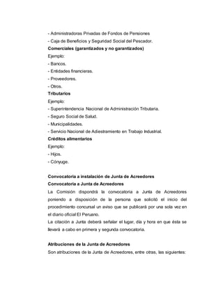 - Administradoras Privadas de Fondos de Pensiones
- Caja de Beneficios y Seguridad Social del Pescador.
Comerciales (garantizados y no garantizados)
Ejemplo:
- Bancos.
- Entidades financieras.
- Proveedores.
- Otros.
Tributarios
Ejemplo:
- Superintendencia Nacional de Administración Tributaria.
- Seguro Social de Salud.
- Municipalidades.
- Servicio Nacional de Adiestramiento en Trabajo Industrial.
Créditos alimentarios
Ejemplo:
- Hijos.
- Cónyuge.
Convocatoria a instalación de Junta de Acreedores
Convocatoria a Junta de Acreedores
La Comisión dispondrá la convocatoria a Junta de Acreedores
poniendo a disposición de la persona que solicitó el inicio del
procedimiento concursal un aviso que se publicará por una sola vez en
el diario oficial El Peruano.
La citación a Junta deberá señalar el lugar, día y hora en que ésta se
llevará a cabo en primera y segunda convocatoria.
Atribuciones de la Junta de Acreedores
Son atribuciones de la Junta de Acreedores, entre otras, las siguientes:
 