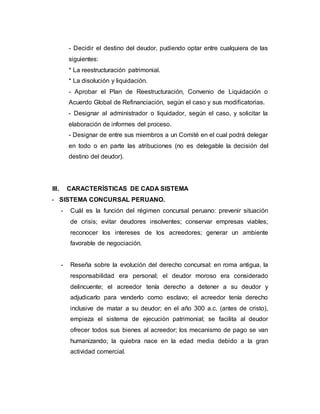 - Decidir el destino del deudor, pudiendo optar entre cualquiera de las
siguientes:
* La reestructuración patrimonial.
* La disolución y liquidación.
- Aprobar el Plan de Reestructuración, Convenio de Liquidación o
Acuerdo Global de Refinanciación, según el caso y sus modificatorias.
- Designar al administrador o liquidador, según el caso, y solicitar la
elaboración de informes del proceso.
- Designar de entre sus miembros a un Comité en el cual podrá delegar
en todo o en parte las atribuciones (no es delegable la decisión del
destino del deudor).
III. CARACTERÍSTICAS DE CADA SISTEMA
- SISTEMA CONCURSAL PERUANO.
- Cuál es la función del régimen concursal peruano: prevenir situación
de crisis; evitar deudores insolventes; conservar empresas viables;
reconocer los intereses de los acreedores; generar un ambiente
favorable de negociación.
- Reseña sobre la evolución del derecho concursal: en roma antigua, la
responsabilidad era personal; el deudor moroso era considerado
delincuente; el acreedor tenía derecho a detener a su deudor y
adjudicarlo para venderlo como esclavo; el acreedor tenía derecho
inclusive de matar a su deudor; en el año 300 a.c. (antes de cristo),
empieza el sistema de ejecución patrimonial; se facilita al deudor
ofrecer todos sus bienes al acreedor; los mecanismo de pago se van
humanizando; la quiebra nace en la edad media debido a la gran
actividad comercial.
 
