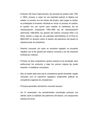 - Evolución del marco legal peruano: ley procesal de quiebra (año 1932
a 1993); proceso a cargo de una autoridad judicial; el objetivo era
realizar un proceso con los bienes del deudor, para pagar su deuda;
se privilegiaba al acreedor individual en iniciar un proceso en quiebra;
la quiebra era una opción para resolver la insolvencia; ley de
reestructuración empresarial 1993-1996; ley de reestructuración
patrimonial 1996-2002; ley general del sistema concursal 2002 a la
fecha; tramita a cargo de una autoridad administrativa en el Perú es
INDECOPI; la decisión sobre el destino del patrimonio del deudor la
adopta la junta de acreedores.
- Derecho concursal, por quien se encuentra regulado: se encuentra
regulado por la ley general del sistema concursal y por las directivas
emitidas por indecopi.
- Principio de libre competencia: genera avances en la tecnología, hace
perfeccionar los productos y bajar los precios ninguna ley puede
autorizar, ni establecer monopolios.
- Que se puede optar para que la competencia genere bienestar: regular
mercados (con un organismo regulador), implementar políticas de
competencia (agencia de competencia).
- Principios generales del derecho concursal peruano:
- Art. IV universidad.- los procedimientos concúrsales producen sus
efectos sobre la totalidad del patrimonio del deudor, con excepciones
expresa por la ley.
 
