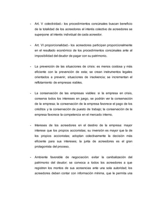 - Art. V colectividad.- los procedimientos concúrsales buscan beneficio
de la totalidad de los acreedores el interés colectivo de acreedores se
superpone al interés individual de cada acreedor.
- Art. VI proporcionalidad.- los acreedores participan proporcionalmente
en el resultado económico de los procedimientos concúrsales ante al
imposibilidad del deudor de pagar con su patrimonio.
- La prevención de las situaciones de crisis: es menos costosa y más
eficiente con la prevención de esta; se crean instrumentos legales
orientados a prevenir, situaciones de insolvencia; se incrementan el
reflotamiento de empresas viables.
- La conservación de las empresas viables: si la empresa en crisis,
conserva todos los intereses en juego, se podrán ver la conservación
de la empresa; la conservación de la empresa favorece el pago de los
créditos y la conservación de puesto de trabajo; la conservación de la
empresa favorece la competencia en el mercado interno.
- Intereses de los acreedores en el destino de la empresa: mayor
interese que los propios accionistas; su inversión es mayor que la de
los propios accionistas; adoptan colectivamente la decisión más
eficiente para sus intereses; la junta de acreedores es el gran
protagonista del proceso.
- Ambiente favorable de negociación: evitar la canibalización del
patrimonio del deudor; se convoca a todos los acreedores a que
registren los montos de sus acreencias ante una sola autoridad; los
acreedores deben contar con información mínima, que le permita una
 