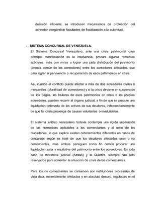 decisión eficiente; se introducen mecanismos de protección del
acreedor otorgándole facultades de fiscalización a la autoridad.
- SISTEMA CONCURSAL DE VENEZUELA.
El Sistema Concursal Venezolano, ante una crisis patrimonial cuya
principal manifestación es la insolvencia, procura algunos remedios
judiciales, más con miras a lograr una justa distribución del patrimonio
(prenda común de los acreedores) entre los acreedores afectados, que
para lograr la pervivencia o recuperación de esos patrimonios en crisis.
Así, cuando el conflicto puede afectar a más de dos acreedores civiles o
mercantiles (pluralidad de acreedores) y si la crisis deviene en suspensión
de los pagos, los titulares de esos patrimonios en crisis o los propios
acreedores, pueden recurrir al órgano judicial, a fin de que se procure una
liquidación ordenada de los activos de sus deudores, independientemente
de que tal crisis provenga de causas voluntarias o involuntarias.
El sistema jurídico venezolano todavía contempla una rígida separación
de las normativas aplicables a los comerciantes y al resto de los
ciudadanos, lo que explica existan ordenamientos diferentes en casos de
concursos según se trate de que los deudores afectados sean o no
comerciantes, más ambos persiguen como fin común procurar una
liquidación justa y equitativa del patrimonio entre los acreedores. En todo
caso, la moratoria judicial (Atraso) y la Quiebra, siempre han sido
reservados para solventar la situación de crisis de los comerciantes.
Para los no comerciantes se conservan aún instituciones procesales de
vieja data, materialmente olvidadas y en absoluto desuso, reguladas en el
 
