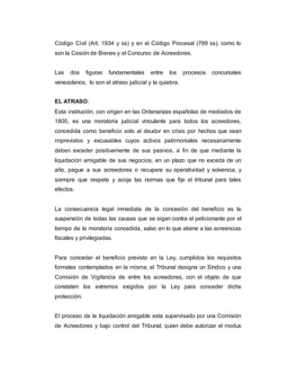 Código Civil (Art. 1934 y ss) y en el Código Procesal (789 ss), como lo
son la Cesión de Bienes y el Concurso de Acreedores.
Las dos figuras fundamentales entre los procesos concursales
venezolanos, lo son el atraso judicial y la quiebra.
EL ATRASO:
Esta institución, con origen en las Ordenanzas españolas de mediados de
1800, es una moratoria judicial vinculante para todos los acreedores,
concedida como beneficio solo al deudor en crisis por hechos que sean
imprevistos y excusables cuyos activos patrimoniales necesariamente
deben exceder positivamente de sus pasivos, a fin de que mediante la
liquidación amigable de sus negocios, en un plazo que no exceda de un
año, pague a sus acreedores o recupere su operatividad y solvencia, y
siempre que respete y acoja las normas que fije el tribunal para tales
efectos.
La consecuencia legal inmediata de la concesión del beneficio es la
suspensión de todas las causas que se sigan contra el peticionante por el
tiempo de la moratoria concedida, salvo en lo que atiene a las acreencias
fiscales y privilegiadas.
Para conceder el beneficio previsto en la Ley, cumplidos los requisitos
formales contemplados en la misma, el Tribunal designa un Síndico y una
Comisión de Vigilancia de entre los acreedores, con el objeto de que
constaten los extremos exigidos por la Ley para conceder dicha
protección.
El proceso de la liquidación amigable esta supervisado por una Comisión
de Acreedores y bajo control del Tribunal, quien debe autorizar el modus
 