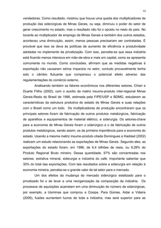 13

vendedores. Como resultado, mostrou que houve uma queda dos multiplicadores de
produção das siderúrgicas de Minas Gerais, ou seja, diminuiu o poder do setor de
gerar crescimento no estado, mas o resultado não foi o oposto no resto do país. No
tocante ao multiplicador de emprego de Minas Gerais e também dos outros estados,
aconteceu uma diminuição, assim, menos pessoas precisariam ser contratadas. É
provável que isso se deva às políticas de aumento de eficiência e produtividade
adotadas no implemento da privatização. Com isso, percebe-se que essa indústria
está ficando menos intensiva em mão-de-obra e mais em capital, como se apresenta
comumente no mundo. Como conclusões, afirmam que as medidas negativas à
exportação não causaram sérios impactos no setor, contudo provavelmente tenha
sido o câmbio flutuante que compensou o potencial efeito adverso das
regulamentações do comércio externo.
       Analisando também os fatores econômicos nos diferentes setores, Chiari e
Duarte FIilho (2002), com o auxílio da matriz insumo-produto inter-regional Minas
Gerais-Resto do Brasil de 1996, estimada pela FIPE/USP e BDMG, estudaram as
características da estrutura produtiva do estado de Minas Gerais e suas relações
com o Brasil como um todo. Os multiplicadores de produção encontraram que os
principais setores foram de fabricação de outros produtos metalúrgicos, fabricação
de aparelhos e equipamentos de material elétrico, e siderurgia. Os setores-chave
para a economia de Minas Gerais foram o siderúrgico e o de fabricação de outros
produtos metalúrgicos, sendo assim, os de primeira importância para a economia do
estado. Usando a mesma matriz insumo-produto citada Domingues e Haddad (2002)
realizam um estudo relacionando as exportações de Minas Gerais. Segundo eles, as
exportações do estado foram, em 1996, de 6,4 bilhões de reais, ou 9,28% do
Produto Regional Bruto mineiro. Dessa quantidade, 67% são concentradas nos
setores: extrativa mineral, siderurgia e indústria do café. Importante salientar que
30% do total das exportações. Com tais resultados sobre a siderurgia em relação à
economia mineira, percebe-se o grande valor de tal setor para o mercado.
       Um dos efeitos da mudança do mercado siderúrgico estatizado para o
privatizado foi o de levar a uma reorganização da composição da indústria. Os
processos de aquisições acarretam em uma diminuição do número de siderúrgicas,
por exemplo, a Usiminas que comprou a Cosipa. Para Gomes, Aidar e Videira
(2006), fusões aumentam lucros de toda a indústria, mas será superior para as
 