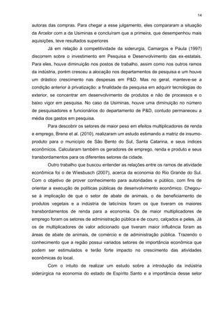 14

autoras das compras. Para chegar a esse julgamento, eles compararam a situação
da Arcelor com a da Usiminas e concluíram que a primeira, que desempenhou mais
aquisições, teve resultados superiores
       Já em relação à competitividade da siderurgia, Camargos e Paula (1997)
discorrem sobre o investimento em Pesquisa e Desenvolvimento das ex-estatais.
Para eles, houve diminuição nos postos de trabalho, assim como nos outros ramos
da indústria, porém cresceu a alocação nos departamentos de pesquisa e um houve
um drástico crescimento nas despesas em P&D. Mas no geral, manteve-se a
condição anterior à privatização: a finalidade da pesquisa em adquirir tecnologias do
exterior, se concentrar em desenvolvimento de produtos e não de processos e o
baixo vigor em pesquisa. No caso da Usiminas, houve uma diminuição no número
de pesquisadores e funcionários do departamento de P&D, contudo permaneceu a
média dos gastos em pesquisa.
       Para descobrir os setores de maior peso em efeitos multiplicadores de renda
e emprego, Brene et al. (2010), realizaram um estudo estimando a matriz de insumo-
produto para o município de São Bento do Sul, Santa Catarina, e seus índices
econômicos. Calcularam também os geradores de emprego, renda e produto e seus
transbordamentos para os diferentes setores da cidade.
       Outro trabalho que buscou entender as relações entre os ramos de atividade
econômica foi o de Wiesbusch (2007), acerca da economia do Rio Grande do Sul.
Com o objetivo de prover conhecimento para autoridades e público, com fins de
orientar a execução de políticas públicas de desenvolvimento econômico. Chegou-
se à implicação de que o setor de abate de animais, o de beneficiamento de
produtos vegetais e a indústria de laticínios foram os que tiveram os maiores
transbordamentos de renda para a economia. Os de maior multiplicadores de
emprego foram os setores de administração pública e de couro, calçados e peles. Já
os de multiplicadores de valor adicionado que tiveram maior influência foram as
áreas de abate de animais, de comércio e de administração pública. Trazendo o
conhecimento que a região possui variados setores de importância econômica que
podem ser estimulados e terão forte impacto no crescimento das atividades
econômicas do local.
       Com o intuito de realizar um estudo sobre a introdução da indústria
siderúrgica na economia do estado de Espírito Santo e a importância desse setor
 