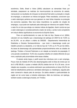15

econômico, Setto, Brasil e Vieira (2005) calcularam as demandas finais por
atividade, prepararam as matrizes de insumo-produto da economia do estado,
mensuraram os resultados de choques na demanda final sobre a produção e criação
de empregos, e calcularam os índices de ligação. Pelos resultados, concluíram que
o setor siderúrgico pertence aos que geraram os mais fortes impactos na produção
da economia capixaba. Mas teve baixa importância na questão de criação de
empregos, o que pode ser explicado pela siderurgia ser intensiva em capital. Porém,
o setor foi um dos que atingiu os maiores índices de ligações. Assim conclui-se que
o setor siderúrgico é consideravelmente criador de renda, e ainda muito competente
em induzir efeitos significativos na economia do Espírito Santo.
        Para um aprofundamento no caso do Vale do Aço, Soares et al. (2004),
calculam em seu trabalho que o desemprego de Ipatinga em 2004 foi de 10,9% ou
de 20,18%    ao se utilizar o critério do DIEESE - Departamento Intersindical de
Estatística e Estudos Socioeconômicos - que inclui o desemprego oculto por
trabalho precário ou desalento, e no Vale do Aço de 11,6% ou 21,7% por tal critério.
As taxas de desemprego são apresentadas proporcionalmente entre as cidades de
Ipatinga, Timóteo e Coronel Fabriciano e em relação ao tamanho da população. E
uma parcela considerável, 15,5% dos ocupados trabalha em cidade diferente da que
mora, explicado pela proximidade entre essas cidades.
        O estudo ainda traçou o perfil social dos indivíduos com e sem emprego.
Pouco mais da metade (51,8%) dos desempregados está na faixa de renda que vai
de 0 à R$ 500,00, e quase a metade (49,5%) destes tem de 18 a 24 anos. Já em
relação aos ocupados, os autores estimaram que praticamente um terço (33,2%) do
total de trabalhadores pertencia à atividade siderúrgica ou metalúrgica, seguida pelo
setor comercial e depois pelo de serviços. Os dados atestam a particularidade da
região em ter como base a indústria siderúrgica. Além da Usiminas, em Ipatinga,
também existia a siderúrgica Acesita, em Timóteo.
 