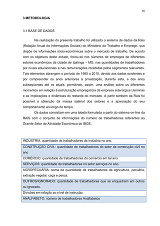 16

3 METODOLOGIA


3.1 BASE DE DADOS

       Na realização do presente trabalho foi utilizado o sistema de dados da Rais
(Relação Anual de Informações Sociais) do Ministério do Trabalho e Emprego, que
dispõe de informações sócio-econômicas sobre o mercado de trabalho. De acordo
com os objetivos deste estudo, focou-se nos números de empregos de diferentes
setores econômicos da cidade de Ipatinga – MG, nas quantidades de trabalhadores
por níveis educacionais e nas remunerações recebidas pelos segmentos relevantes.
Tais elementos abrangem o período de 1985 a 2010, devido aos dados existentes e
por compreender os anos anteriores à privatização, durante esta, e dos anos
subseqüentes até os atuais, permitindo, assim, uma análise sobre os diferentes
momentos em relação à estruturação empregatícia da empresa siderúrgica Usiminas
e as implicações e dinâmicas do restante do mercado. A partir também da Rais foi
possível a obtenção da massa salarial dos setores e a apreciação do seu
comportamento ao longo do tempo.
       Os dados consistiam em uma tabela formulada a partir do sistema on-line da
RAIS com o conjunto de informações do número de trabalhadores referentes ao
Grande Setor de Atividade Econômica do IBGE:




INDÚSTRIA: quantidade de trabalhadores da indústria no ano.
CONSTRUÇÃO CIVIL: quantidade de trabalhadores do setor da construção civil no
ano
COMÉRCIO: quantidade de trabalhadores do comércio em tal ano.
SERVIÇOS: quantidade de trabalhadores no setor serviços no ano.
AGROPECUÁRIA: soma da quantidade de trabalhadores da agricultura, pecuária,
extração vegetal, caça e pesca.
OUTROS/IGNORADO: quantidade de trabalhadores que se enquadram em outros
ou ignorado.
Divisões em relação ao nível de instrução:
ANALFABETO: número de trabalhadores Analfabetos
 