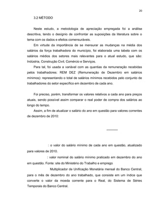 20

    3.2 MÉTODO


    Neste estudo, a metodologia de apreciação empregada foi a análise
descritiva, tendo o desígnio de confrontar as suposições da literatura sobre o
tema com os dados e efeitos comensuráveis.
    Em virtude da importância de se mensurar as mudanças na média dos
salários da força trabalhadora do município, foi elaborada uma tabela com os
salários médios dos setores mais relevantes para o atual estudo, que são:
Indústria, Construção Civil, Comércio e Serviços.
    Para tal, foi usada a variável com as quantias da remuneração recebidas
pelos trabalhadores: REM DEZ (Remuneração de Dezembro em salários
mínimos): representando o total de salários mínimos recebidos pelo conjunto de
trabalhadores do setor específico em dezembro de cada ano.


    Foi preciso, porém, transformar os valores relativos a cada ano para preços
atuais, sendo possível assim comparar o real poder de compra dos salários ao
longo do tempo.
    Assim, a fim de atualizar o salário do ano em questão para valores correntes
de dezembro de 2010:




              : o valor do salário mínimo de cada ano em questão, atualizado
para valores de 2010.
              : valor nominal do salário mínimo praticado em dezembro do ano
em questão. Fonte: site do Ministério do Trabalho e emprego
                  Multiplicador de Unificação Monetária mensal do Banco Central,
para o mês de dezembro do ano trabalhado, que consiste em um índice que
converte o valor da moeda corrente para o Real, do Sistema de Séries
Temporais do Banco Central.
 