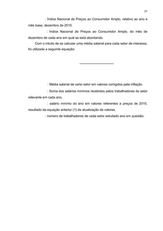 21

           : Índice Nacional de Preços ao Consumidor Amplo, relativo ao ano e
mês base, dezembro de 2010.
            : Índice Nacional de Preços ao Consumidor Amplo, do mês de
dezembro de cada ano em qual se está abordando.
    Com o intuito de se calcular uma média salarial para cada setor de interesse,
foi utilizada a seguinte equação:




             : Média salarial de certo setor em valores corrigidos pela inflação.

             : Soma dos salários mínimos recebidos pelos trabalhadores do setor
relevante em cada ano.
             : salário mínimo do ano em valores referentes a preços de 2010,
resultado da equação anterior (1) de atualização de valores.
           : número de trabalhadores de cada setor estudado ano em questão.
 