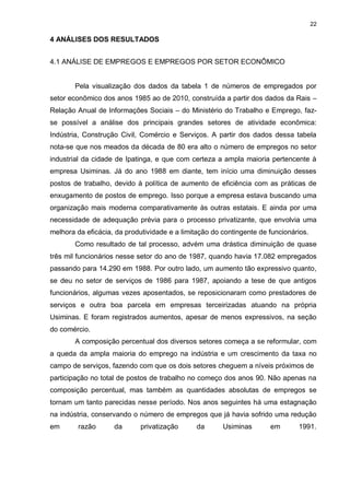 22

4 ANÁLISES DOS RESULTADOS


4.1 ANÁLISE DE EMPREGOS E EMPREGOS POR SETOR ECONÔMICO


        Pela visualização dos dados da tabela 1 de números de empregados por
setor econômico dos anos 1985 ao de 2010, construída a partir dos dados da Rais –
Relação Anual de Informações Sociais – do Ministério do Trabalho e Emprego, faz-
se possível a análise dos principais grandes setores de atividade econômica:
Indústria, Construção Civil, Comércio e Serviços. A partir dos dados dessa tabela
nota-se que nos meados da década de 80 era alto o número de empregos no setor
industrial da cidade de Ipatinga, e que com certeza a ampla maioria pertencente à
empresa Usiminas. Já do ano 1988 em diante, tem início uma diminuição desses
postos de trabalho, devido à política de aumento de eficiência com as práticas de
enxugamento de postos de emprego. Isso porque a empresa estava buscando uma
organização mais moderna comparativamente às outras estatais. E ainda por uma
necessidade de adequação prévia para o processo privatizante, que envolvia uma
melhora da eficácia, da produtividade e a limitação do contingente de funcionários.
        Como resultado de tal processo, advém uma drástica diminuição de quase
três mil funcionários nesse setor do ano de 1987, quando havia 17.082 empregados
passando para 14.290 em 1988. Por outro lado, um aumento tão expressivo quanto,
se deu no setor de serviços de 1986 para 1987, apoiando a tese de que antigos
funcionários, algumas vezes aposentados, se reposicionaram como prestadores de
serviços e outra boa parcela em empresas terceirizadas atuando na própria
Usiminas. E foram registrados aumentos, apesar de menos expressivos, na seção
do comércio.
        A composição percentual dos diversos setores começa a se reformular, com
a queda da ampla maioria do emprego na indústria e um crescimento da taxa no
campo de serviços, fazendo com que os dois setores cheguem a níveis próximos de
participação no total de postos de trabalho no começo dos anos 90. Não apenas na
composição percentual, mas também as quantidades absolutas de empregos se
tornam um tanto parecidas nesse período. Nos anos seguintes há uma estagnação
na indústria, conservando o número de empregos que já havia sofrido uma redução
em       razão      da       privatização      da      Usiminas       em       1991.
 