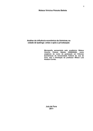 5

            Walace Vinícius Peixoto Batista




Análise da influência econômica da Usiminas na
 cidade de Ipatinga: antes e após a privatização



                   Monografia apresentada pelo acadêmico Walace
                   Vinícius Peixoto Batista (200605040), como
                   exigência do curso de graduação em Ciências
                   Econômicas da Universidade Federal de Juiz de
                   Fora, sob a orientação do professor Wilson Luiz
                   Rotatori Corrêa.




                    Juiz de Fora
                        2011
 