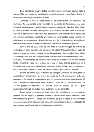 24

        Essa constância envolve todos os setores sendo quebrada apenas após o
ano de 1994, em função da estabilidade econômica gerada com o Plano Real e do
fim da tortuosa inflação da década anterior.
        Juntando a isso o crescimento e amadurecimento da economia do
município, foi ocasionada uma retomada no aumento de funcionários no setor
industrial, inédita desde o período do processo de privatização da usina. Além deste,
os outros setores também começaram a apresentar razoável crescimento, em
especial o comércio que até então não apresentava um aumento muito abundante
em termos percentuais, mantendo um volume de empregados pouco superior em
relação aos anos anteriores. A partir daí e do ano de 1998 em diante, tem início um
constante crescimento nos postos de trabalho dos vários setores em questão.
        Após o ano de 2003 inicia-se uma forte e estável evolução do número de
empregos em todos os setores de atividades da cidade. Provavelmente em razão do
crescimento da economia nacional, com o fortalecimento do mercado interno aliado
a uma conjuntura internacional positiva de também crescimento econômico, como o
da China, representando os maiores indicadores de aumento de Produto Interno
Bruto. Importante notar que o setor que teve o mais intenso progresso foi o
industrial, que pode ser explicado por todo esse ambiente favorável e o alto preço
das commodities, sobretudo o aço e o minério de ferro, produtos da Usiminas.
        Do ano de 2003 a 2010 os setores de Serviços, Comércio e Construção Civil
apresentaram crescimento da ordem de cerca de 5 mil empregados cada um,
enquanto o da Indústria proporcionou sozinho um crescimento de praticamente 10
mil funcionários ao longo desse mesmos período. Com isso, a Usiminas passou dos
16 mil postos de trabalho – o mesmo nível da década de 80 – para
aproximadamente 26 mil, índice muito superior e inédito até então.
        Desta forma, o montante de funcionários da indústria alcançou um patamar
superior ao do longínquo período anterior à privatização, como mostrado mais
claramente pelo gráfico 1. Sendo uma evidência de que a cidade e essa atividade
econômica superaram algumas das potenciais desvantagens da desestatização de
sua empresa siderúrgica, seu principal agente econômico.
 