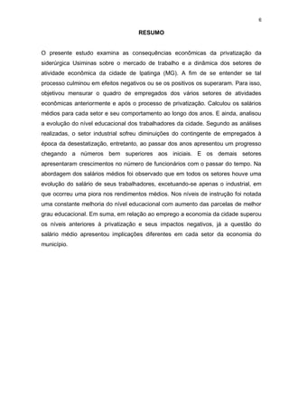 6

                                    RESUMO


O presente estudo examina as consequências econômicas da privatização da
siderúrgica Usiminas sobre o mercado de trabalho e a dinâmica dos setores de
atividade econômica da cidade de Ipatinga (MG). A fim de se entender se tal
processo culminou em efeitos negativos ou se os positivos os superaram. Para isso,
objetivou mensurar o quadro de empregados dos vários setores de atividades
econômicas anteriormente e após o processo de privatização. Calculou os salários
médios para cada setor e seu comportamento ao longo dos anos. E ainda, analisou
a evolução do nível educacional dos trabalhadores da cidade. Segundo as análises
realizadas, o setor industrial sofreu diminuições do contingente de empregados à
época da desestatização, entretanto, ao passar dos anos apresentou um progresso
chegando a números bem superiores aos iniciais. E os demais setores
apresentaram crescimentos no número de funcionários com o passar do tempo. Na
abordagem dos salários médios foi observado que em todos os setores houve uma
evolução do salário de seus trabalhadores, excetuando-se apenas o industrial, em
que ocorreu uma piora nos rendimentos médios. Nos níveis de instrução foi notada
uma constante melhoria do nível educacional com aumento das parcelas de melhor
grau educacional. Em suma, em relação ao emprego a economia da cidade superou
os níveis anteriores à privatização e seus impactos negativos, já a questão do
salário médio apresentou implicações diferentes em cada setor da economia do
município.
 