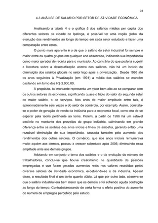 34

         4.3 ANÁLISE DE SALÁRIO POR SETOR DE ATIVIDADE ECONÔMICA


       Analisando a tabela 4 e o gráfico 5 dos salários médios per capita dos
diferentes setores da cidade de Ipatinga, é possível ter uma noção global da
evolução dos rendimentos ao longo do tempo em cada setor estudado e fazer uma
comparação entre estes.
       O ponto mais aparente é o de que o salário do setor industrial foi sempre o
maior entre os quatro grupos em qualquer ano observado, indicando sua importância
como maior gerador de receita para o município. Ao contrário do que poderia sugerir
a literatura sobre a desestatização acerca dos salários, não há um indício de
diminuição dos salários globais no setor logo após a privatização. Desde 1986 até
os anos seguintes à Privatização (em 1991) a média dos salários se mantém
oscilando em torno dos R$ 3.000,00.
       À propósito, tal montante representa um valor bem alto ao se comparar com
os outros setores da economia, significando quase o triplo do valor do segundo setor
de maior salário, o de serviços. Nos anos de maior amplitude entre tais, é
aproximadamente seis vezes o do setor de comércio, por exemplo. Assim, constata-
se o poder de geração de renda da indústria para a economia local, como era de se
esperar pela teoria pertinente ao tema. Porém, a partir de 1996 há um estável
declínio no montante dos proveitos do grupo indústria, culminando em grande
diferença entre os salários dos anos inicias e finais da amostra, gerando então uma
razoável diminuição de sua importância, causada também pelo aumento dos
rendimentos dos outros setores. O comércio, que nos anos iniciais remunerava
muito aquém aos demais, passou a crescer sobretudo após 2005, diminuindo essa
amplitude ante aos demais grupos.
       Adotando em conjunto o tema dos salários e o da evolução do número de
trabalhadores, conclui-se que houve crescimento na quantidade de pessoas
empregadas e que foram gerados aumentos reais nos valores recebidos pelos
diversos setores de atividade econômica, excetuando-se o da indústria. Apesar
disso, o resultado final é um tanto quanto dúbio. Já que por outro lado, observa-se
que o salário industrial era bem maior que os demais e foi sofrendo aguda contração
ao longo do tempo. Contrabalanceando de certa forma o efeito positivo do aumento
do número de empregos percebido pelo estudo.
 