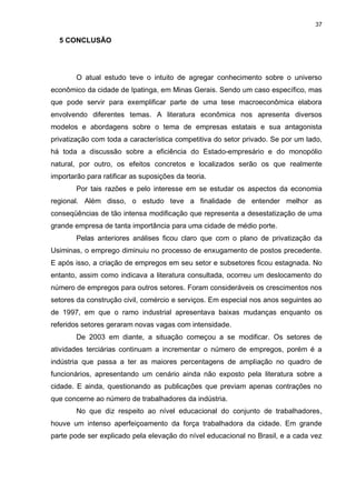 37

  5 CONCLUSÃO




        O atual estudo teve o intuito de agregar conhecimento sobre o universo
econômico da cidade de Ipatinga, em Minas Gerais. Sendo um caso específico, mas
que pode servir para exemplificar parte de uma tese macroeconômica elabora
envolvendo diferentes temas. A literatura econômica nos apresenta diversos
modelos e abordagens sobre o tema de empresas estatais e sua antagonista
privatização com toda a característica competitiva do setor privado. Se por um lado,
há toda a discussão sobre a eficiência do Estado-empresário e do monopólio
natural, por outro, os efeitos concretos e localizados serão os que realmente
importarão para ratificar as suposições da teoria.
        Por tais razões e pelo interesse em se estudar os aspectos da economia
regional. Além disso, o estudo teve a finalidade de entender melhor as
conseqüências de tão intensa modificação que representa a desestatização de uma
grande empresa de tanta importância para uma cidade de médio porte.
        Pelas anteriores análises ficou claro que com o plano de privatização da
Usiminas, o emprego diminuiu no processo de enxugamento de postos precedente.
E após isso, a criação de empregos em seu setor e subsetores ficou estagnada. No
entanto, assim como indicava a literatura consultada, ocorreu um deslocamento do
número de empregos para outros setores. Foram consideráveis os crescimentos nos
setores da construção civil, comércio e serviços. Em especial nos anos seguintes ao
de 1997, em que o ramo industrial apresentava baixas mudanças enquanto os
referidos setores geraram novas vagas com intensidade.
        De 2003 em diante, a situação começou a se modificar. Os setores de
atividades terciárias continuam a incrementar o número de empregos, porém é a
indústria que passa a ter as maiores percentagens de ampliação no quadro de
funcionários, apresentando um cenário ainda não exposto pela literatura sobre a
cidade. E ainda, questionando as publicações que previam apenas contrações no
que concerne ao número de trabalhadores da indústria.
        No que diz respeito ao nível educacional do conjunto de trabalhadores,
houve um intenso aperfeiçoamento da força trabalhadora da cidade. Em grande
parte pode ser explicado pela elevação do nível educacional no Brasil, e a cada vez
 
