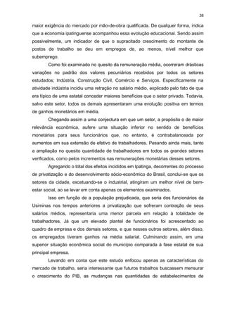38

maior exigência do mercado por mão-de-obra qualificada. De qualquer forma, indica
que a economia ipatinguense acompanhou essa evolução educacional. Sendo assim
possivelmente, um indicador de que o supracitado crescimento do montante de
postos de trabalho se deu em empregos de, ao menos, nível melhor que
subemprego.
       Como foi examinado no quesito da remuneração média, ocorreram drásticas
variações no padrão dos valores pecuniários recebidos por todos os setores
estudados; Indústria, Construção Civil, Comércio e Serviços. Especificamente na
atividade indústria incidiu uma retração no salário médio, explicado pelo fato de que
era típico de uma estatal conceder maiores benefícios que o setor privado. Todavia,
salvo este setor, todos os demais apresentaram uma evolução positiva em termos
de ganhos monetários em média.
       Chegando assim a uma conjectura em que um setor, a propósito o de maior
relevância econômica, aufere uma situação inferior no sentido de benefícios
monetários para seus funcionários que, no entanto, é contrabalanceada por
aumentos em sua extensão de efetivo de trabalhadores. Pesando ainda mais, tanto
a ampliação no quesito quantidade de trabalhadores em todos os grandes setores
verificados, como pelos incrementos nas remunerações monetárias desses setores.
       Agregando o total dos efeitos incididos em Ipatinga, decorrentes do processo
de privatização e do desenvolvimento sócio-econômico do Brasil, conclui-se que os
setores da cidade, excetuando-se o industrial, atingiram um melhor nível de bem-
estar social, ao se levar em conta apenas os elementos examinados.
       Isso em função de a população prejudicada, que seria dos funcionários da
Usiminas nos tempos anteriores a privatização que sofreram contração de seus
salários médios, representaria uma menor parcela em relação à totalidade de
trabalhadores. Já que um elevado plantel de funcionários foi acrescentado ao
quadro da empresa e dos demais setores, e que nesses outros setores, além disso,
os empregados tiveram ganhos na média salarial. Culminando assim, em uma
superior situação econômica social do município comparada à fase estatal de sua
principal empresa.
       Levando em conta que este estudo enfocou apenas as características do
mercado de trabalho, seria interessante que futuros trabalhos buscassem mensurar
o crescimento do PIB, as mudanças nas quantidades de estabelecimentos de
 