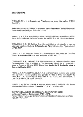 40




6 REFERÊNCIAS



ANDRADE, M. L. et al. Impactos da Privatização no setor siderúrgico. BNDES,
Jan. 2001.


BANCO CENTRAL DO BRASIL. Sistema de Gerenciamento de Séries Temporais
Fonte: <http://www.bcb.gov.br/?SERIETEMP>


BRENE, P. R. A. et al. Estimativa da matriz de insumo-produto do Município de São
Bento do Sul no Estado de Santa Catarina. In: ANPEC SUL, 13, 2010, Porto Alegre.


CAMARGOS, S. P., DE PAULA, G.M. Competitividade e privatização: o caso da
siderurgia brasileira. Caderno de Pesquisa em Administração, São Paulo, v.2, n.5,
p17-26, 1997.


CHIARI, J. R. P., DUARTE FILHO, F.C. Características Estruturais da Economia
Mineira. Cadernos BDMG, n.4. Belo Horizonte, BDMG, 2002.


DOMINGUES, E. P., HADDAD, E. A. Matriz Inter-regional de Insumo-produto Minas
Gerais/Resto do Brasil: Estimação e Extensão para Exportações. In: X Seminário
sobre a Economia Mineira, 2002, Diamantina. Anais do X Seminário sobre a
Economia Mineira, 2002.


FIRME, V. A. C. VASCONCELOS, C.R. F. O setor siderúrgico nacional: uma análise
inter-regional de insumo produto para período de 1999 a 2002. In: ENCONTRO
NACIONAL DA ASSOCIAÇÃO BRASILEIRA DE ESTUDOS REGIONAIS E
URBANOS (ABER), 38, 2009, São Paulo.


GOMES, C; AIDAR. O; VIDEIRA, R. Fusões, aquisições e lucratividade: uma análise
do setor siderúrgico brasileiro. Economia, v. 7, n. 4, p.143-163, 2006.


INSTITUTO BRASILEIRO DE GEOGRAFIA E ESTATÍSTICA (IBGE).
Índices de Preços ao Consumidor - IPCA e INPC.
Fonte: <http://www.ibge.gov.br/home/estatistica/indicadores/precos/inpc_ipca/ipca-
inpc_201109_1.shtm>
 