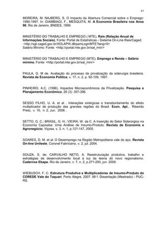 41

MOREIRA, M. NAJBERG, S. O Impacto da Abertura Comercial sobre o Emprego:
1990-1997. In: GIAMBIAGI, F., MESQUITA, M. A Economia Brasileira nos Anos
90. Rio de Janeiro. BNDES. 1999.


MINISTÉRIO DO TRABALHO E EMPREGO ( MTE). Rais (Relação Anual de
Informações Sociais). Fonte: Portal de Estatísticas - Sistema On-Line Rais/Caged:
<http://sgt.caged.gov.br/XOLAPW.dll/pamLoginMTE?lang=0>
Salário Mínimo: Fonte: <http://portal.mte.gov.br/sal_min/>


MINISTÉRIO DO TRABALHO E EMPREGO (MTE). Emprego e Renda – Salário
mínimo. Fonte: <http://portal.mte.gov.br/sal_min/>


PAULA, G. M de. Avaliação do processo de privatização da siderurgia brasileira.
Revista de Economia Política, v. 17, n. 2, p. 92-109, 1997.


PINHEIRO, A.C. (1996). Impactos Microeconômicos da Privatização. Pesquisa e
Planejamento Econômico, 26 (3): 357-398.


SESSO FILHO, U. A. et al . Interações sinérgicas e transbordamento do efeito
multiplicador de produção das grandes regiões do Brasil. Econ. Apl., Ribeirão
Preto, v. 10, n. 2, Jun. 2006 .


SETTO, G. C.; BRASIL, G. H.; VIEIRA, W. da C. A Inserção do Setor Siderúrgico na
Economia Capixaba: Uma Análise de Insumo-Produto. Revista de Economia e
Agronegócio, Viçosa, v. 3, n. 1, p.121-147, 2005.


SOARES, D. M. et al. O Desemprego na Região Metropolitana vale do aço. Revista
On-line Unileste, Coronel Fabriciano, v. 2, jul. 2004.


SOUZA, S. de; CARVALHO NETO, A. Reestruturação produtiva, trabalho e
estratégias de desenvolvimento local à luz da teoria do novo regionalismo.
Cadernos Ebape, Rio de Janeiro, v. 7, n. 2, p.271-293, jun. 2009.


WIEBUSCH, F. C. Estrutura Produtiva e Multiplicadores de Insumo-Produto do
COREDE Vale do Taquari. Porto Alegre, 2007. 88 f. Dissertação (Mestrado) - PUC-
RS.
 