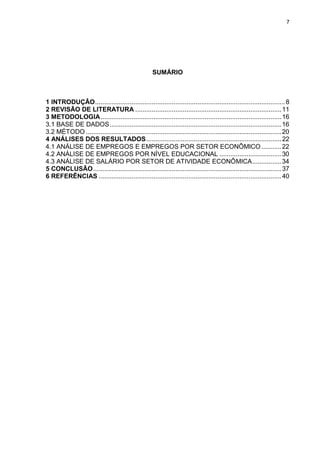 7




                                                    SUMÁRIO



1 INTRODUÇÂO ........................................................................................................ 8
2 REVISÃO DE LITERATURA ................................................................................ 11
3 METODOLOGIA ................................................................................................... 16
3.1 BASE DE DADOS .............................................................................................. 16
3.2 MÉTODO ........................................................................................................... 20
4 ANÁLISES DOS RESULTADOS .......................................................................... 22
4.1 ANÁLISE DE EMPREGOS E EMPREGOS POR SETOR ECONÔMICO ........... 22
4.2 ANÁLISE DE EMPREGOS POR NÍVEL EDUCACIONAL .................................. 30
4.3 ANÁLISE DE SALÁRIO POR SETOR DE ATIVIDADE ECONÔMICA ................ 34
5 CONCLUSÃO ....................................................................................................... 37
6 REFERÊNCIAS .................................................................................................... 40
 