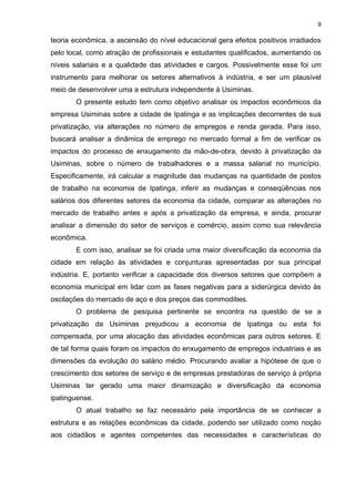 9

teoria econômica, a ascensão do nível educacional gera efeitos positivos irradiados
pelo local, como atração de profissionais e estudantes qualificados, aumentando os
níveis salariais e a qualidade das atividades e cargos. Possivelmente esse foi um
instrumento para melhorar os setores alternativos à indústria, e ser um plausível
meio de desenvolver uma a estrutura independente à Usiminas.
       O presente estudo tem como objetivo analisar os impactos econômicos da
empresa Usiminas sobre a cidade de Ipatinga e as implicações decorrentes de sua
privatização, via alterações no número de empregos e renda gerada. Para isso,
buscará analisar a dinâmica de emprego no mercado formal a fim de verificar os
impactos do processo de enxugamento da mão-de-obra, devido à privatização da
Usiminas, sobre o número de trabalhadores e a massa salarial no município.
Especificamente, irá calcular a magnitude das mudanças na quantidade de postos
de trabalho na economia de Ipatinga, inferir as mudanças e conseqüências nos
salários dos diferentes setores da economia da cidade, comparar as alterações no
mercado de trabalho antes e após a privatização da empresa, e ainda, procurar
analisar a dimensão do setor de serviços e comércio, assim como sua relevância
econômica.
       E com isso, analisar se foi criada uma maior diversificação da economia da
cidade em relação às atividades e conjunturas apresentadas por sua principal
indústria. E, portanto verificar a capacidade dos diversos setores que compõem a
economia municipal em lidar com as fases negativas para a siderúrgica devido às
oscilações do mercado de aço e dos preços das commodities.
       O problema de pesquisa pertinente se encontra na questão de se a
privatização da Usiminas prejudicou a economia de Ipatinga ou esta foi
compensada, por uma alocação das atividades econômicas para outros setores. E
de tal forma quais foram os impactos do enxugamento de empregos industriais e as
dimensões da evolução do salário médio. Procurando avaliar a hipótese de que o
crescimento dos setores de serviço e de empresas prestadoras de serviço à própria
Usiminas ter gerado uma maior dinamização e diversificação da economia
ipatinguense.
       O atual trabalho se faz necessário pela importância de se conhecer a
estrutura e as relações econômicas da cidade, podendo ser utilizado como noção
aos cidadãos e agentes competentes das necessidades e características do
 