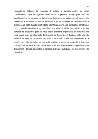 10

mercado de trabalho do município. O estudo se justifica assim, por gerar
conhecimento para os agentes econômicos e políticos sobre quais são as
peculiaridades do mercado de trabalho de Ipatinga e os setores que trazem mais
benefícios à economia municipal. O intuito é de se conhecer as características e
dimensão de cada divisão de atividade econômica, entre elas a indústria, construção
civil, comércio, serviços e agropecuária, e o nível atual da distribuição entre os
campos de atividades, para se intuir sobre a recente importância da indústria, em
uma cidade que foi totalmente dependente da Usiminas. E também pela falta de
estudos específicos na cidade, podendo indicar aos potenciais investidores e à
iniciativa privada os nichos de mercado atrativos e como se comporta a dinâmica
dos negócios do local. A partir disso, mostrará a importância de se criar estímulos ao
crescimento dessas atividades e políticas públicas favoráveis ao crescimento do
município.
 