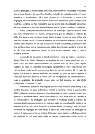 12

nível da produção, a lucratividade, eficiência, melhoraram os resultados financeiros
(aumento da liquidez, do patrimônio líquido e redução do endividamento), e tiveram
aumentos no investimento. Já o fator negativo foi a diminuição no número de
empregos. O autor ressalva que mesmo com esses benefícios, para se atingir uma
eficiência completa se faz necessário que se prime pela liberalização comercial,
além de manter uma estrutura regulatória para que se garanta uma boa competição.
        Paula (1997) constata que no campo da siderurgia, a privatização foi uma
das mais transparentes do mundo, principalmente por ter utilizado o método do
leilão. Foi ainda a que concedeu maior desconto para compra de suas ações aos
seus funcionários, tendo o intuito de amenizar as opiniões contrárias ao processo. Já
o maior ponto negativo foi ter sido realizada de forma concentrada, acarretando em
uma perda do lucro com a valorização das ações da empresa e perder a chance de
ter tido uma maior segurança quanto ao risco de um momento mais ou menos
favorável à venda.
        Avaliando as sinergias e transbordamentos entre as regiões brasileiras,
Sesso Filho et al. (2006), chegaram ao resultado de que o setor siderúrgico tem o
maior valor em efeito transbordamento no sentido resto do Brasil para região
Sudeste, ou seja, os produtos siderúrgicos apresentam a maior importância em
valores desta região no fornecimento de bens às demais regiões. Já no caso da
região Sul ocorre no sentido contrário, no sentido Sul para as outras regiões a
siderurgia apresenta também o maior valor do multiplicador de transbordamento.
Logo a ampliação da produção desse setor no Sul causaria um alto efeito
multiplicador no restante do país.
        Procurando avaliar as implicações da adoção de medidas antidumping e do
câmbio flutuante, no setor siderúrgico mineiro e nacional, Firme e Vasconcelos
(2009), utilizaram matrizes insumo-produto inter-regional para comparar o setor em
questão do estado de Minas Gerais com o resto do país. Para tal foram calculados
os multiplicadores de produção, que denotam a mudança direta e indireta da
produção total da economia como um todo em razão de uma alteração exógena na
demanda final de certo setor. Também os multiplicadores de emprego, que capturam
o número de empregos do setor devido à adição de uma unidade de produção no
mesmo. E estimaram ainda, os índices de ligação, que mostram os efeitos positivos
da produção de um setor tanto sobre os outros compradores quanto sobre os
 