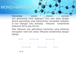 Harmonisa adalah distorsi periodik
dari gelombang sinus tegangan, arus atau daya dengan
bentuk gelombang yang frekuensinya merupakan kelipatan
di luar bilangan satu terhadap frekuensi fundamental
(frekuensi 50 Hz atau 60 Hz).
Nilai frekuensi dari gelombang harmonisa yang terbentuk
merupakan hasil kali antara frekuensi fundamental dengan
bilangan harmonisanya (f, 2f, 3f, dst).
 
