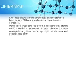 Linearisasi digunakan untuk mendekati respon sistem non-
linear dengan PD linear yang kemudian dapat dianalisa
dengan TL.
Pendekatan linear terhadap sistem non-linear dapat diterima
(valid) untuk daerah yang dekat dengan beberapa titik dasar
(base point)yang dibuat. Maka, dapat dipilih kondisi tunak awal
sebagai base point
 