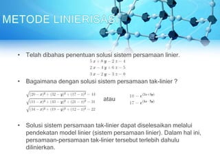 • Telah dibahas penentuan solusi sistem persamaan linier.
• Bagaimana dengan solusi sistem persamaan tak-linier ?
atau
• Solusi sistem persamaan tak-linier dapat diselesaikan melalui
pendekatan model linier (sistem persamaan linier). Dalam hal ini,
persamaan-persamaan tak-linier tersebut terlebih dahulu
dilinierkan.
 