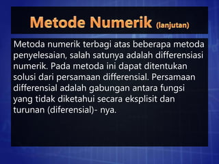 Metoda numerik terbagi atas beberapa metoda
penyelesaian, salah satunya adalah differensiasi
numerik. Pada metoda ini dapat ditentukan
solusi dari persamaan differensial. Persamaan
differensial adalah gabungan antara fungsi
yang tidak diketahui secara eksplisit dan
turunan (diferensial)- nya.
 