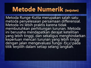 Metoda Runge-Kutta merupakan salah satu
metoda penyelesaian persamaan differensial.
Metoda ini lebih praktis karena tidak
membutuhkan perhitungan turunan. Metoda
ini berusaha mendapatkan derajat ketelitian
yang lebih tinggi, dan sekaligus menghindarkan
keperluan mencari turunan yang lebih tinggi
dengan jalan mengevaluasi fungsi f(x,y) pada
titik terpilih dalam setiap selang langkah.
 