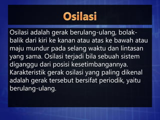 Osilasi adalah gerak berulang-ulang, bolak-
balik dari kiri ke kanan atau atas ke bawah atau
maju mundur pada selang waktu dan lintasan
yang sama. Osilasi terjadi bila sebuah sistem
diganggu dari posisi kesetimbangannya.
Karakteristik gerak osilasi yang paling dikenal
adalah gerak tersebut bersifat periodik, yaitu
berulang-ulang.
 