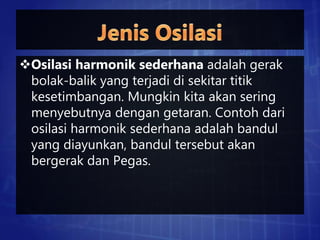 Osilasi harmonik sederhana adalah gerak
bolak-balik yang terjadi di sekitar titik
kesetimbangan. Mungkin kita akan sering
menyebutnya dengan getaran. Contoh dari
osilasi harmonik sederhana adalah bandul
yang diayunkan, bandul tersebut akan
bergerak dan Pegas.
 
