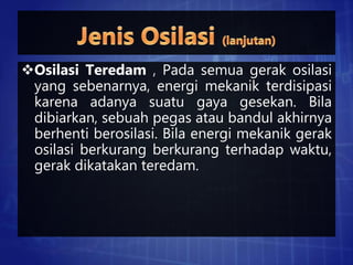 Osilasi Teredam , Pada semua gerak osilasi
yang sebenarnya, energi mekanik terdisipasi
karena adanya suatu gaya gesekan. Bila
dibiarkan, sebuah pegas atau bandul akhirnya
berhenti berosilasi. Bila energi mekanik gerak
osilasi berkurang berkurang terhadap waktu,
gerak dikatakan teredam.
 