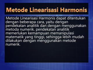Metode Linearisasi Harmonis dapat ditentukan
dengan beberapa cara, yaitu dengan
pendekatan analitik dan dengan menggunakan
metoda numerik. pendekatan analitik
memerlukan kemampuan memanipulasi
matematik yang tinggi, sehingga lebih mudah
dilakukan dengan menggunakan metode
numerik.
 