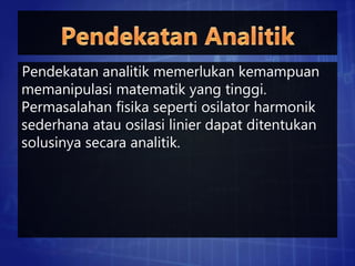 Pendekatan analitik memerlukan kemampuan
memanipulasi matematik yang tinggi.
Permasalahan fisika seperti osilator harmonik
sederhana atau osilasi linier dapat ditentukan
solusinya secara analitik.
 