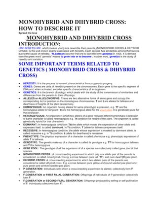 MONOHYBRID AND DIHYBRID CROSS:
HOW TO DESCRIBE IT
Spread the love
MONOHYBRID AND DIHYBRID CROSS
INTRODUCTION:
LIKE BEGETS LIKE, which means young one resemble their parents, (MONOHYBRID CROSS & DIHYBRID
CROSS) is the well-known dogma associated with heredity. Each species has similarities among themselves
due to the cause of heredity. W.Bateson was the first one to coin the term genetics in 1905. It is derived
from the greek word “genesis” means to grow into or to become . in other word, genetics is the study of
heredity and variation.
SOME IMPORTANT TERMS RELATED TO
GENETICS ( MONOHYBRID CROSS & DIHYBRID
CROSS)
 HEREDITY: It is the process to transmit characteristics from progeny to progeny.
 GENES: Genes are units of heredity present on the chromosomes. Each gene is the specific segment of
DNA and, when activated, encodes specific characteristics of an organism.
 GENETICS: It is the branch of biology, which deals with the study of the transmission of similarities and
differences from the parents to their offsprings.
 ALLELES or ALLELOMORPHS: These are two alternative forms of same gene and occupy the
corresponding loci or position on the homologous chromosomes. T and t are alleles for tallness and
dwarfness of heights of the plant respectively.
 HOMOZYGOUS: An organism having alleles for same phenotypic expression, e.g. TT are the
homozygous allele for tall plant; tt are the homozygous allele for the dwarf plant. It is genetically pure for
that character.
 HETEROZYGOUS: An organism in which two alleles of a gene regulate different phenotypic expression
of same character is called heterozygous e.g. Tt condition for height of the plant. The organism is called
genetically hybrid for that characters.
 DOMINANT: In heterozygous condition (Tt) the allele which masks the expression of other allele and
expresses itself, is called dominant. In Tt condition, T (allele for tallness) expresses itself.
 RECESSIVE: In heterozygous condition, the allele whose expression is masked by dominant allele, is
called recessive e.g. in Tt condition, t (allele for dwarfness) is recessive.
 PHENOTYPE: The physical expression of a character is called phenotype e.g. phenotypic expression of
allele T is tallness.
 GENOTYPE: The genetic make up of a character is called its genotype e.g. TT for homozygous tallness
and Tt for heterozygous
 GENE POOL: The genotype of all the organisms of of a species are collectively called gene pool of that
species.
 MONOHYBRID CROSS : A cross-breeding experiment in which only one allelic pair of the parents is
considered, is called monohybrid cross g. a cross between pure tall (TT) and pure dwarf (tt) pea plant.
 DIHYBRID CROSS: A cross-breeding experiment in which two alleleic pairs of the parents are
considered is called dihybrid cross. E.g. a cross between pure yellow and round seeded pea plant and
pure green and wrinklrd seeded pea plant.
 P GENERATION: Individuals with which a cross-breeding experiment is started, collectively form P
generation.
 F1GENERATION or FIRST FILIAL GENERATION: Offsprings of individuals of P generation collectively
form F1
 F2GENERATION or SECOND FILIAL GENERATION: Offsprings produced by selfing or self-pollination
of F1 individuals collectively form F2
 