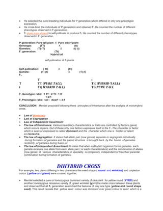  He selected the pure breeding individuals for P generation which differed in only one phenotypic
expression.
 He cross-bred the individuals of P generation and obtained F1 He counted the number of different
phenotypes observed in F1generation.
 F1 plants were allowed to self-pollinate to produce F2 He counted the number of different phenotypes
observed in F2 generation.
P generation: Pure tall plant X Pure dwarf plant
Genotype: (TT) X (tt)
Gametes: (T) (T) X (t) (t)
F1 generation: (Tt)
Hybrid tall
self pollination of F1plants
Self-pollination: ( Tt) X (Tt)
Gamete: (T) (t) X (T) (t)
F2:
T t
T TT (PURE TALL) Tt( HYBRID TALL)
t Tt( HYBRID TALL) Tt (PURE TALL
F2 Genotypic ratio: 1 TT : 2 Tt : 1 tt
1:2:1
F2 Phenotypic ratio: tall : dwarf :: 3:1
CONCLUSION: Mendel proposed following three principles of inheritance after the analysis of monohybrid
cross.
 Law of Dominance
 Law of Segregation
 Law of Independent Assortment
 The law of Dominance: Various hereditary characteristics or traits are controlled by factors (gene)
which occurs in pairs. Out of these only one factors expresses itself in the F1 The character or factor
which is seen or expressed is called dominant and the character which one is hidden or latent
as recessive.
 The law of segregation: It states that allelic pair (now genes) separate or segregrate individually
during formation of gametes and the paired structure is brought back by the fusion of gametes
randomly of gametes during fusion or
 The law of Independent Assortment: It states that when a dihybrid organism forms gametes, each
gamete receives one allele from each allele pair ( or each characteristics) and the combination of alleles
(now genes) of various characteristics or speciality is completely independent or free their parental
combination during formation of gametes.
DIHYBRID CROSS
For example, two plants differing in two characters like seed shape ( round and wrinkled) and cotyledon
colour ( yellow and green) were crossed together.
 Mendel selected a pure or homozygous dominant variety of pea plant for yellow round (YYRR) and
another homozygous recessive variety of green wrinkled (yyrr) He made cross between these plants
and observed that all F1 generation seeds had the features of only one type (yellow and round shape
seed). This result reveals that yellow seed colour was dominant over green colour of seed which is a
 