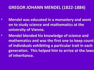 GREGOR JOHANN MENDEL (1822-1884)
• Mendel was educated in a monastery and went
on to study science and mathematics at the
university of Vienna.
• Mendel blended his knowledge of science and
mathematics and was the first one to keep count
of individuals exhibiting a particular trait in each
generation. This helped him to arrive at the laws
of inheritance.
 