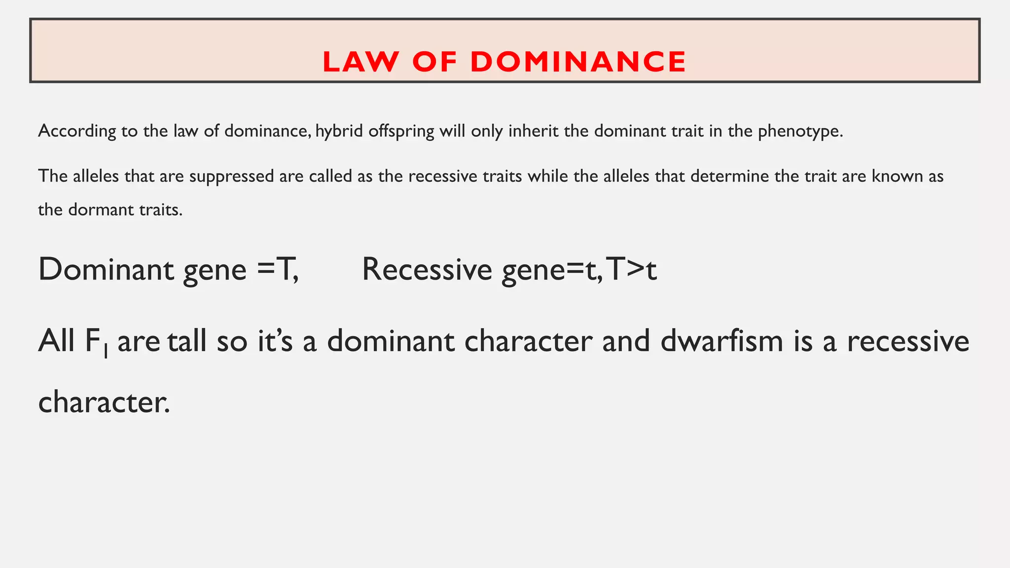 LAW OF DOMINANCE
According to the law of dominance, hybrid offspring will only inherit the dominant trait in the phenotype.
The alleles that are suppressed are called as the recessive traits while the alleles that determine the trait are known as
the dormant traits.
Dominant gene =T, Recessive gene=t,T>t
All F1 are tall so it’s a dominant character and dwarfism is a recessive
character.
 